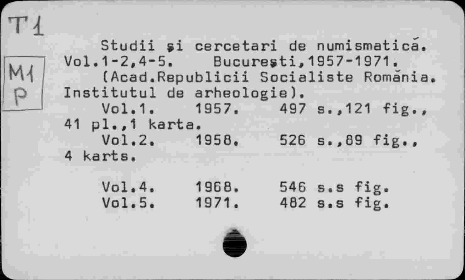 ﻿ті
M4 P
Studii ÿi cercetari de numismatica.
Vol.1-2,4-5. Bucuresti,1957-1971t (Acad.Republicii Socialiste Romania
Institutul de arheologie).
Vol.1.	1957.	497 s.,121 fig.,
41 pl.,1 karta. Vol.2.	1958.	526 s.,69 fig.,
4 karts.
Vol.4.	1968.
Vol.5.	1971.
546 s.s fig.
482 s.s fig.